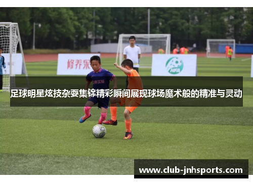 足球明星炫技杂耍集锦精彩瞬间展现球场魔术般的精准与灵动 足球明星炫技杂耍集锦精彩瞬间展现球场魔术般的精准与灵动