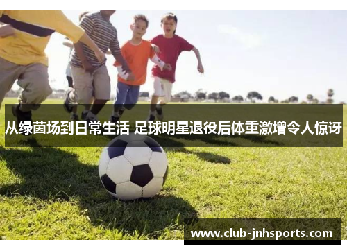 从绿茵场到日常生活 足球明星退役后体重激增令人惊讶 从绿茵场到日常生活 足球明星退役后体重激增令人惊讶