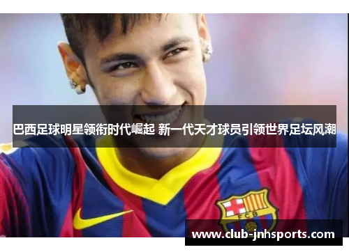 巴西足球明星领衔时代崛起 新一代天才球员引领世界足坛风潮 巴西足球明星领衔时代崛起 新一代天才球员引领世界足坛风潮