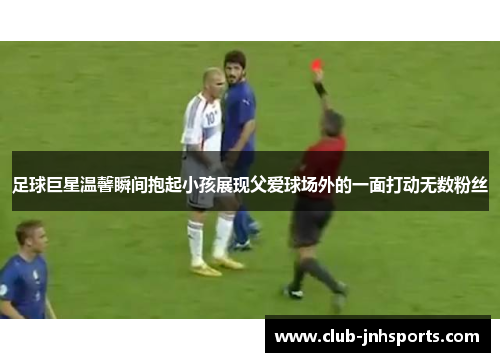足球巨星温馨瞬间抱起小孩展现父爱球场外的一面打动无数粉丝 足球巨星温馨瞬间抱起小孩展现父爱球场外的一面打动无数粉丝