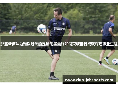 那些曾被认为难以过关的足球明星最终如何突破自我成就辉煌职业生涯 那些曾被认为难以过关的足球明星最终如何突破自我成就辉煌职业生涯