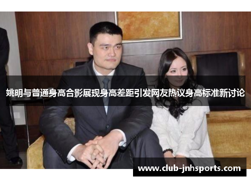 姚明与普通身高合影展现身高差距引发网友热议身高标准新讨论 姚明与普通身高合影展现身高差距引发网友热议身高标准新讨论