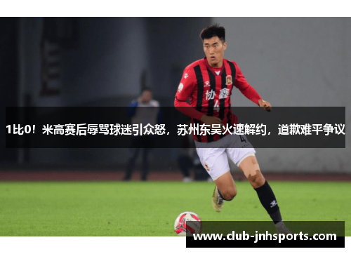 1比0！米高赛后辱骂球迷引众怒，苏州东吴火速解约，道歉难平争议