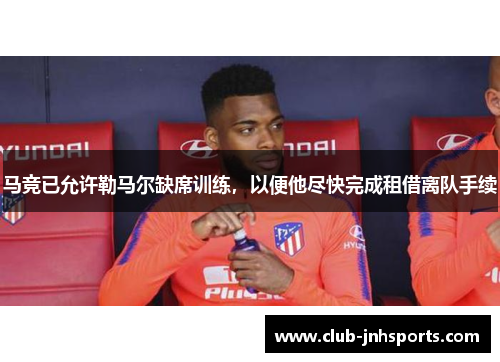 马竞已允许勒马尔缺席训练，以便他尽快完成租借离队手续